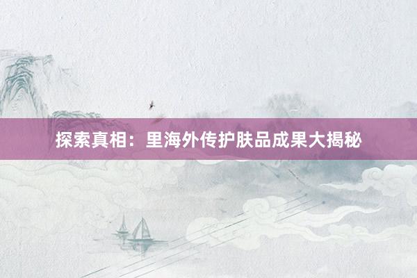 探索真相：里海外传护肤品成果大揭秘